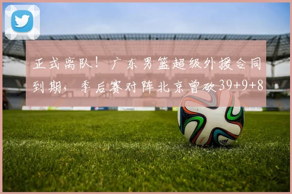 正式离队！广东男篮超级外援合同到期，季后赛对阵北京曾砍39+9+8
