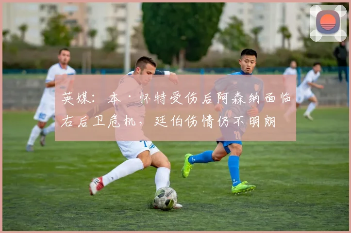 英媒：本·怀特受伤后阿森纳面临右后卫危机，廷伯伤情仍不明朗