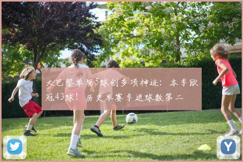 大巴黎单场5球创多项神迹：本季欧冠43球！历史单赛季进球数第二
