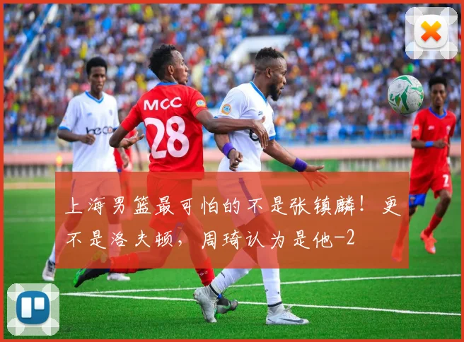上海男篮最可怕的不是张镇麟！更不是洛夫顿，周琦认为是他
