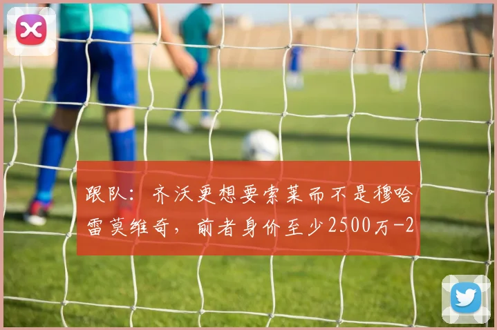 跟队：齐沃更想要索莱而不是穆哈雷莫维奇，前者身价至少2500万