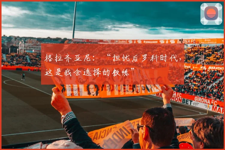 格拉齐亚尼：“担忧后罗科时代，这是我会选择的教练”