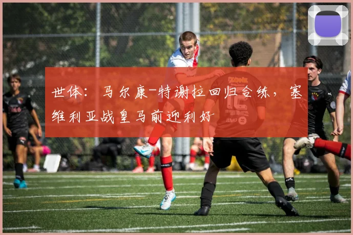 世体：马尔康-特谢拉回归合练，塞维利亚战皇马前迎利好