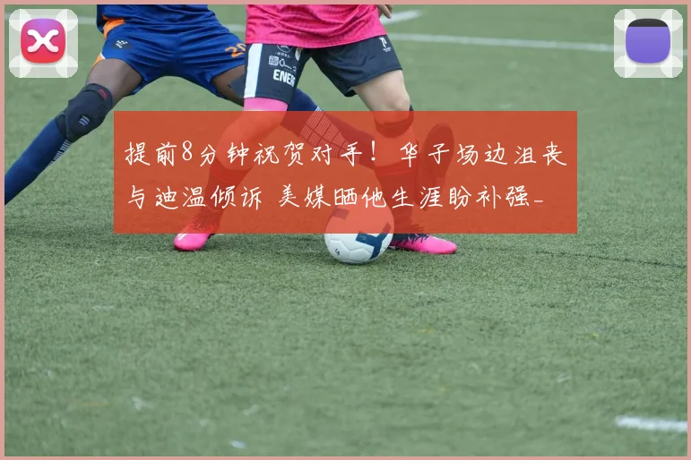 提前8分钟祝贺对手！华子场边沮丧与迪温倾诉 美媒晒他生涯盼补强_1