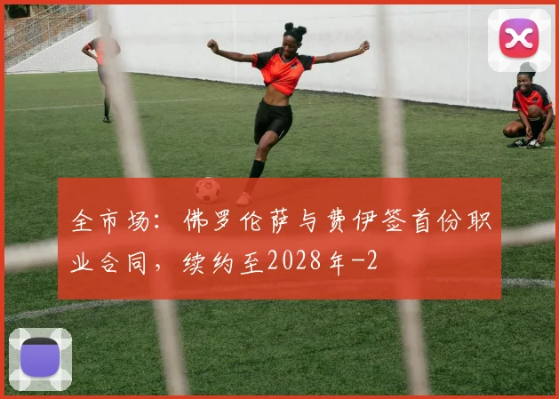 全市场：佛罗伦萨与费伊签首份职业合同，续约至2028年