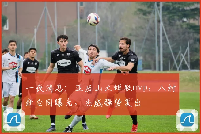 一夜消息：亚历山大蝉联mvp，八村新合同曝光，杰威强势复出
