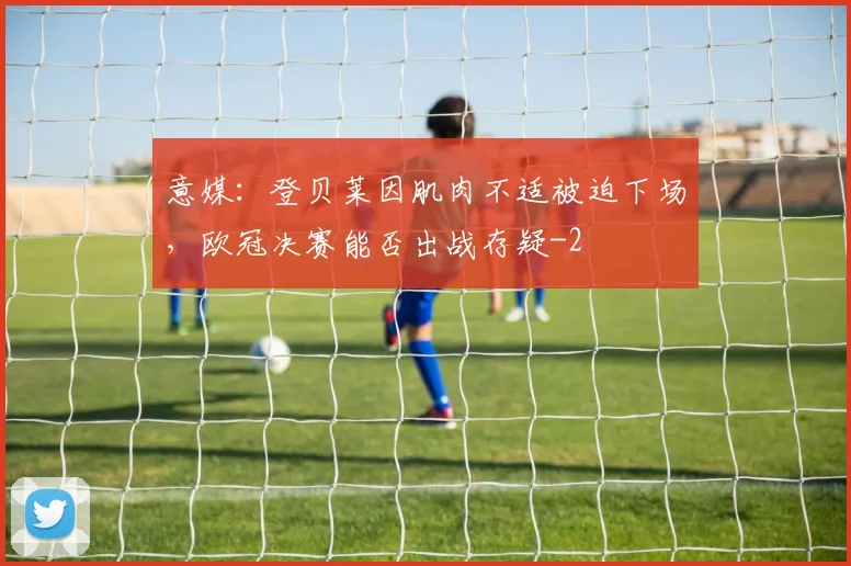 意媒：登贝莱因肌肉不适被迫下场，欧冠决赛能否出战存疑