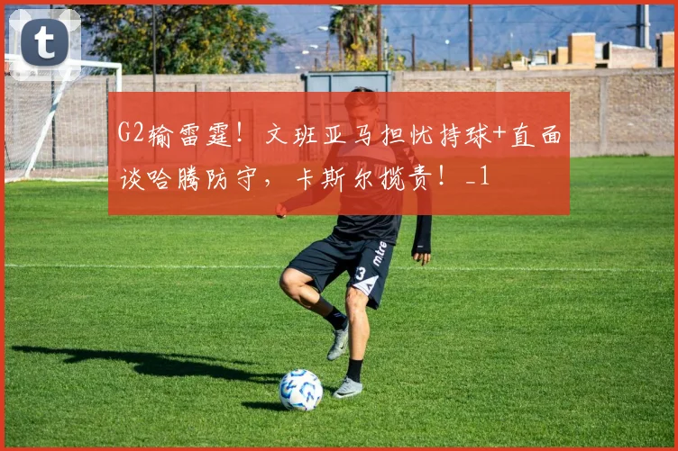 G2输雷霆！文班亚马担忧持球+直面谈哈腾防守，卡斯尔揽责！_1