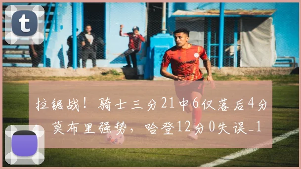 拉锯战！骑士三分21中6仅落后4分：莫布里强势，哈登12分0失误_1