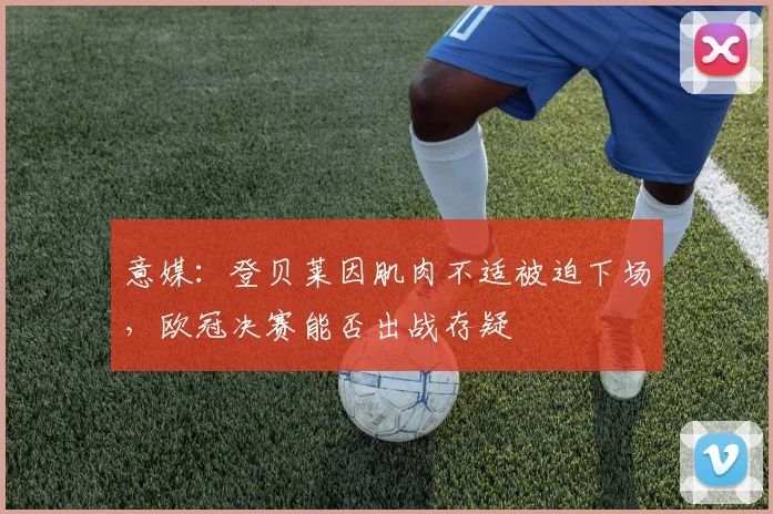 意媒：登贝莱因肌肉不适被迫下场，欧冠决赛能否出战存疑