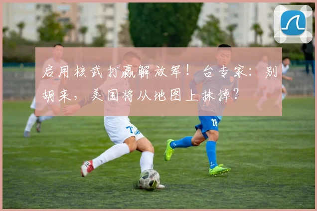 启用核武打赢解放军！台专家：别胡来，美国将从地图上抹掉？