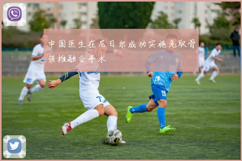 中国医生在尼日尔成功实施免取骨颈椎融合手术