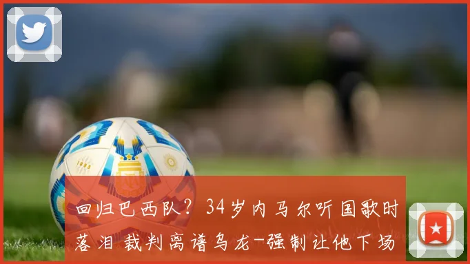 回归巴西队？34岁内马尔听国歌时落泪 裁判离谱乌龙-强制让他下场