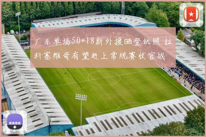 广东单场50+18新外援晒登机照 拉科塞维奇有望赶上常规赛收官战