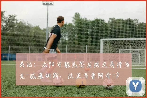 美记：太阳可能先签后换交易掉马克-威廉姆斯，扶正马鲁阿奇