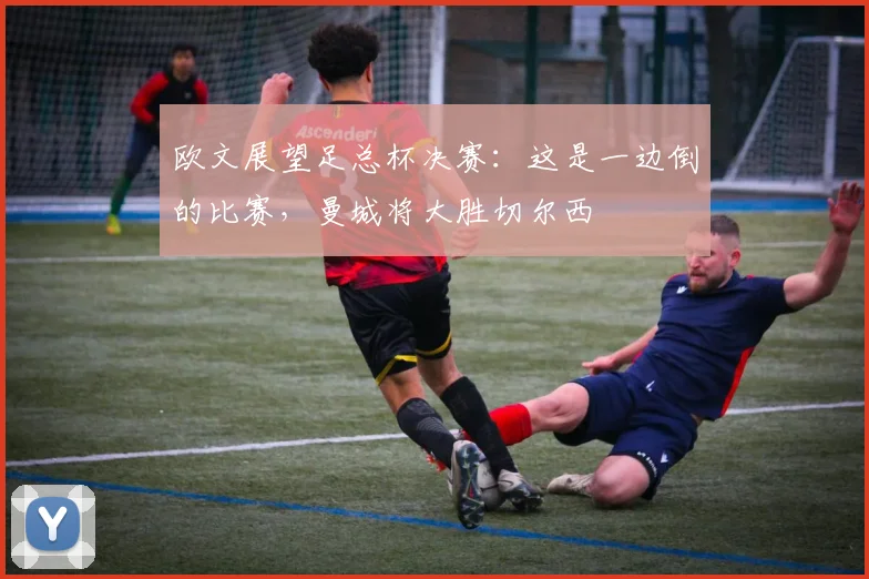 欧文展望足总杯决赛：这是一边倒的比赛，曼城将大胜切尔西