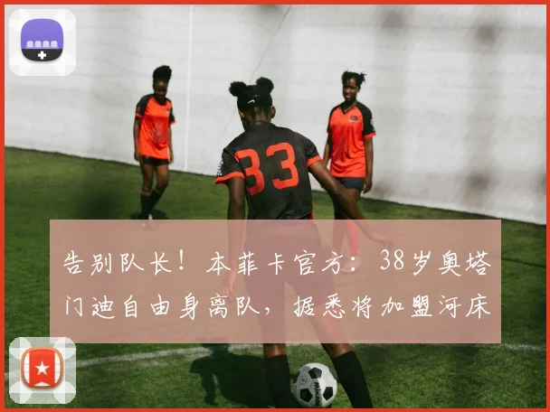 告别队长！本菲卡官方：38岁奥塔门迪自由身离队，据悉将加盟河床