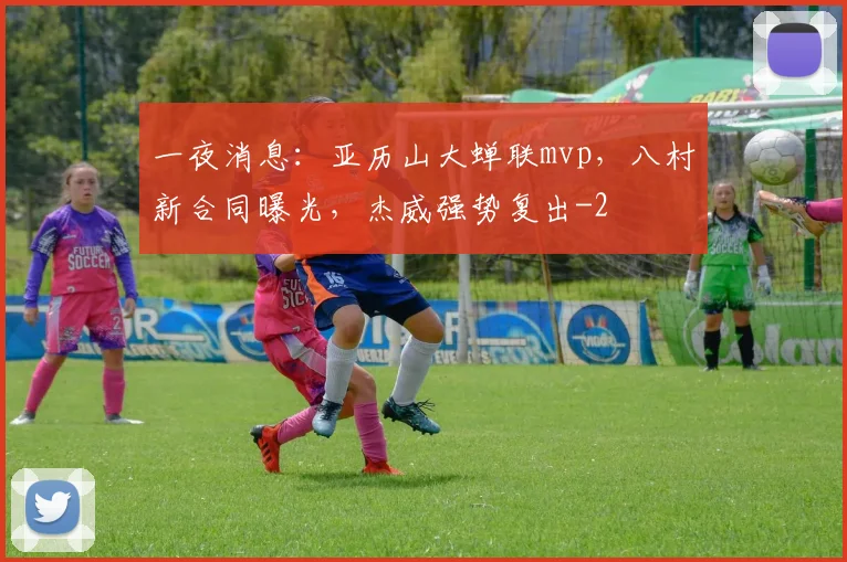一夜消息：亚历山大蝉联mvp，八村新合同曝光，杰威强势复出