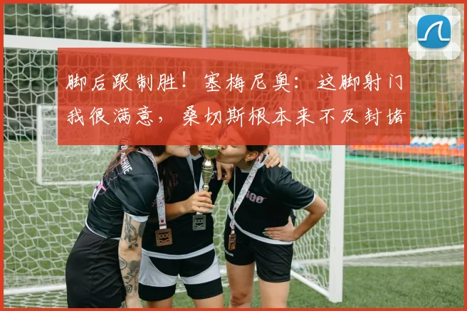 脚后跟制胜！塞梅尼奥：这脚射门我很满意，桑切斯根本来不及封堵