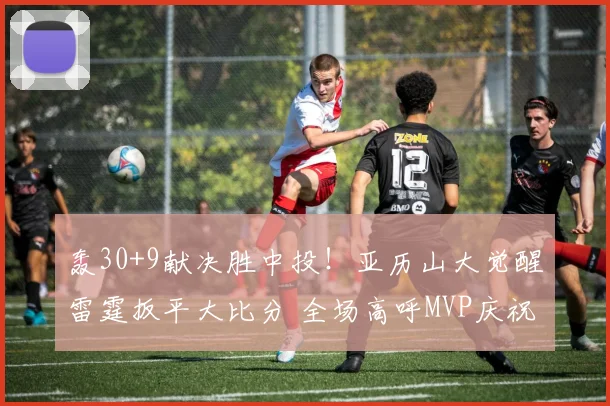 轰30+9献决胜中投！亚历山大觉醒雷霆扳平大比分 全场高呼MVP庆祝