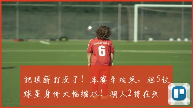 把顶薪打没了！本赛季结束，这5位球星身价大幅缩水！湖人2将在列
