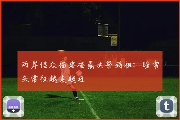 两岸信众福建福鼎共祭妈祖：盼常来常往越走越近