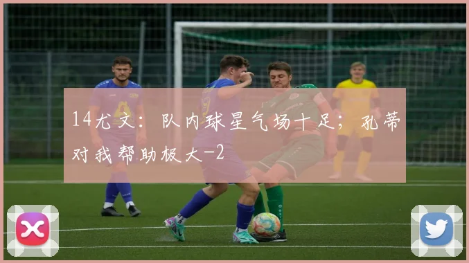 14尤文：队内球星气场十足；孔蒂对我帮助极大