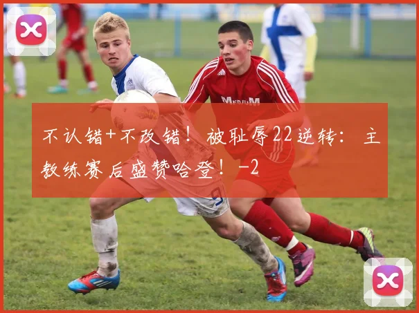 不认错+不改错！被耻辱22逆转：主教练赛后盛赞哈登！