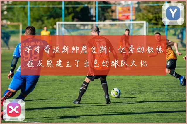 字母哥谈新帅詹金斯：优秀的教练 在灰熊建立了出色的球队文化