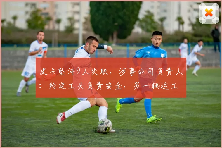 皮卡坠河9人失联，涉事公司负责人：约定工头负责安全，另一辆运工人的车见涨水未过河