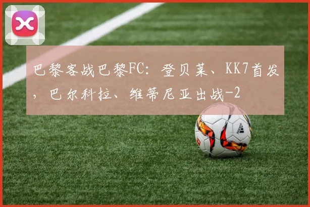 巴黎客战巴黎FC：登贝莱、KK7首发，巴尔科拉、维蒂尼亚出战