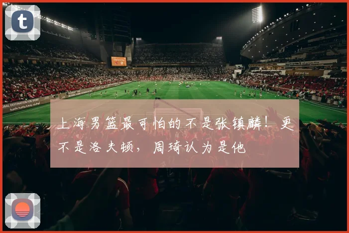 上海男篮最可怕的不是张镇麟！更不是洛夫顿，周琦认为是他