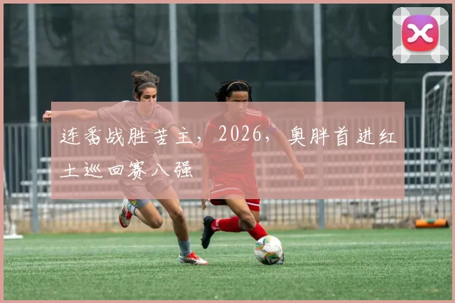连番战胜苦主，2026，奥胖首进红土巡回赛八强