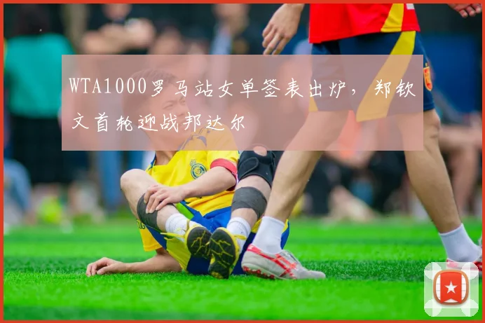 WTA1000罗马站女单签表出炉，郑钦文首轮迎战邦达尔