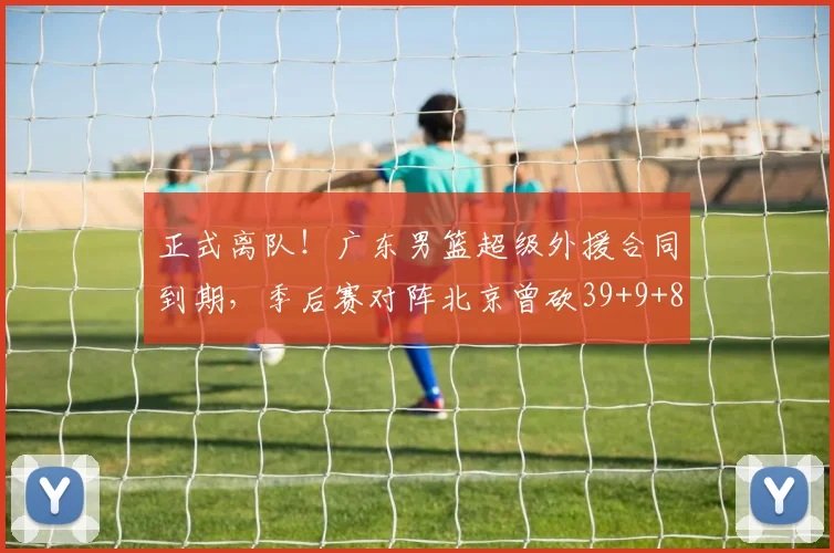 正式离队！广东男篮超级外援合同到期，季后赛对阵北京曾砍39+9+8