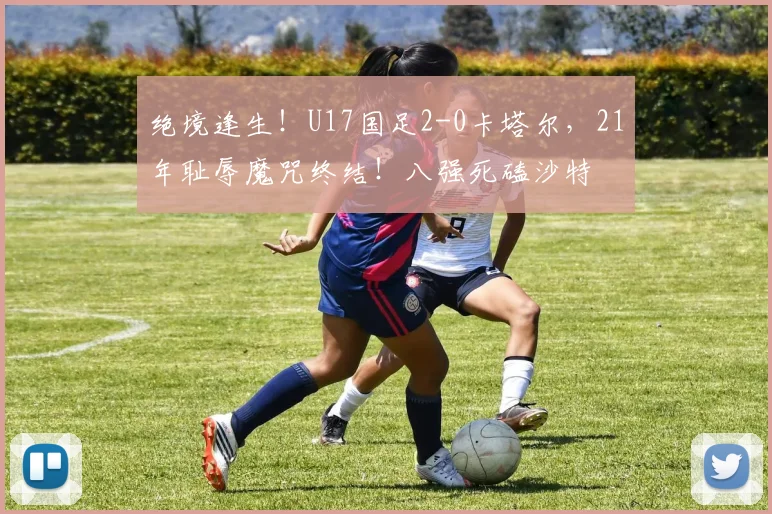 绝境逢生！U17国足2-0卡塔尔，21年耻辱魔咒终结！八强死磕沙特