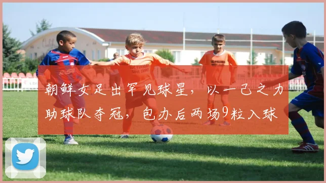 朝鲜女足出罕见球星，以一己之力助球队夺冠，包办后两场9粒入球
