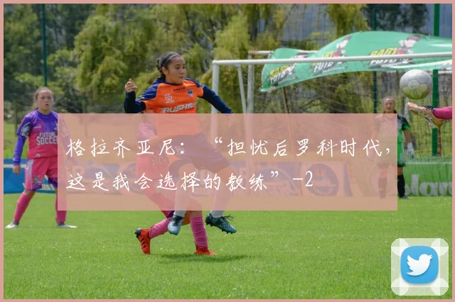格拉齐亚尼：“担忧后罗科时代，这是我会选择的教练”