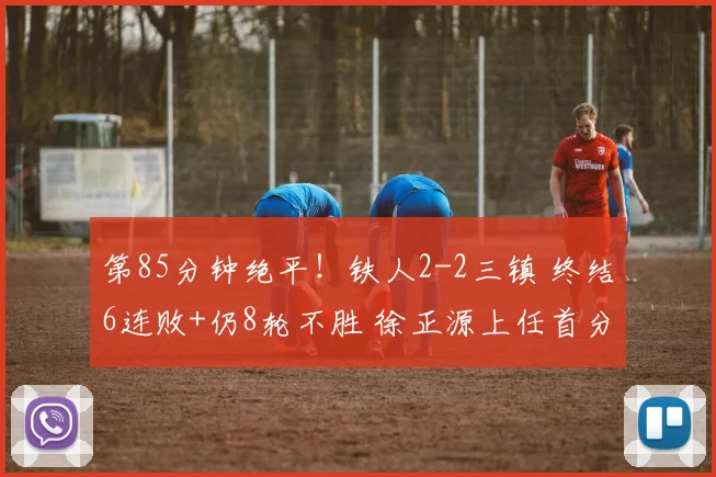 第85分钟绝平！铁人2-2三镇 终结6连败+仍8轮不胜 徐正源上任首分
