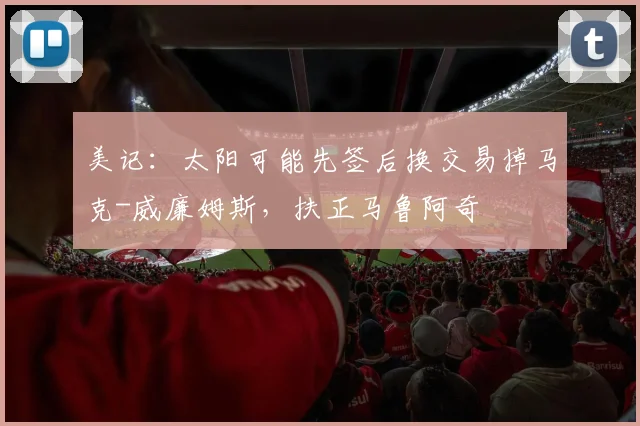 美记：太阳可能先签后换交易掉马克-威廉姆斯，扶正马鲁阿奇