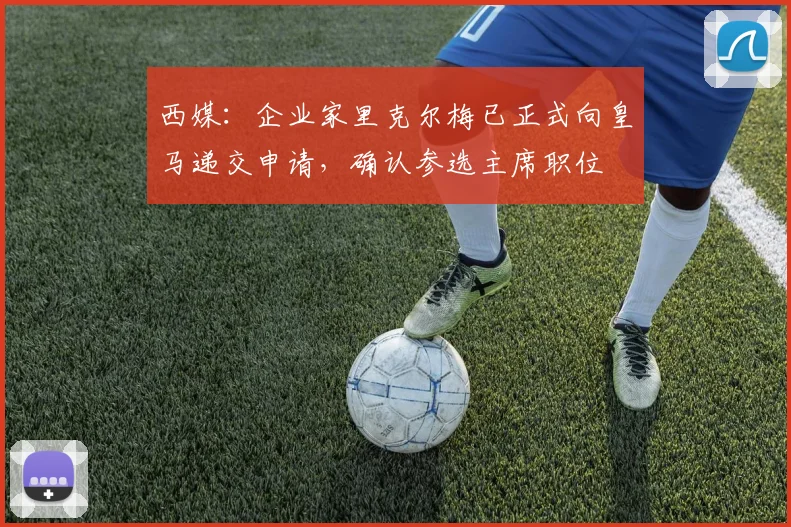 西媒：企业家里克尔梅已正式向皇马递交申请，确认参选主席职位