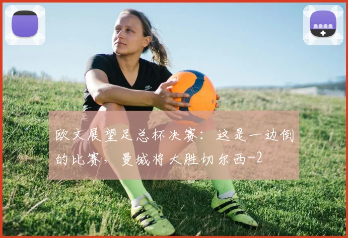 欧文展望足总杯决赛：这是一边倒的比赛，曼城将大胜切尔西