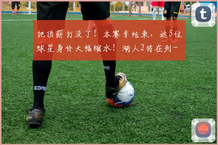 把顶薪打没了！本赛季结束，这5位球星身价大幅缩水！湖人2将在列
