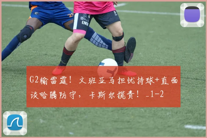 G2输雷霆！文班亚马担忧持球+直面谈哈腾防守，卡斯尔揽责！_1