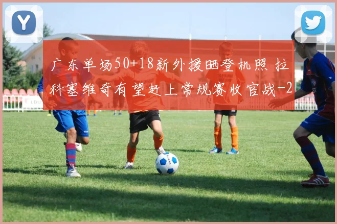 广东单场50+18新外援晒登机照 拉科塞维奇有望赶上常规赛收官战