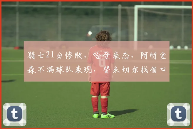 骑士21分惨败，哈登表态，阿特金森不满球队表现，替米切尔找借口_1