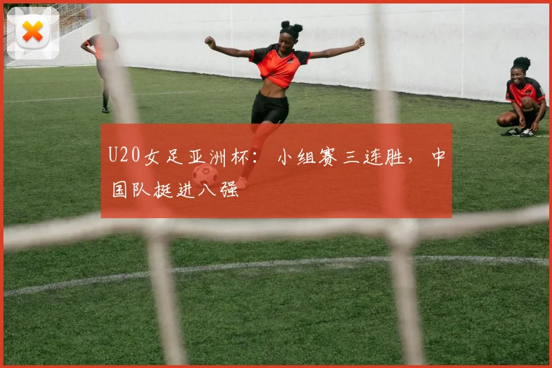 U20女足亚洲杯：小组赛三连胜，中国队挺进八强