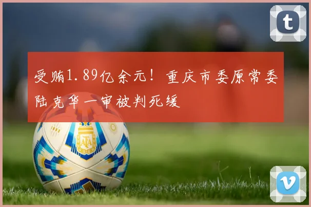 受贿1.89亿余元！重庆市委原常委陆克华一审被判死缓