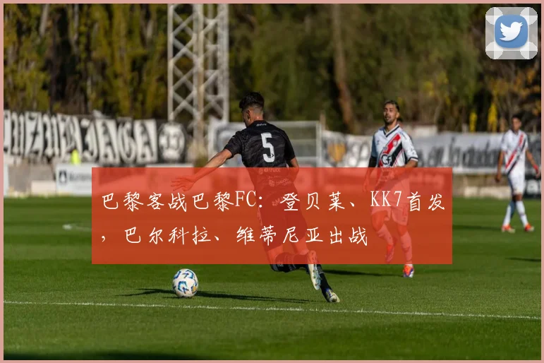巴黎客战巴黎FC：登贝莱、KK7首发，巴尔科拉、维蒂尼亚出战